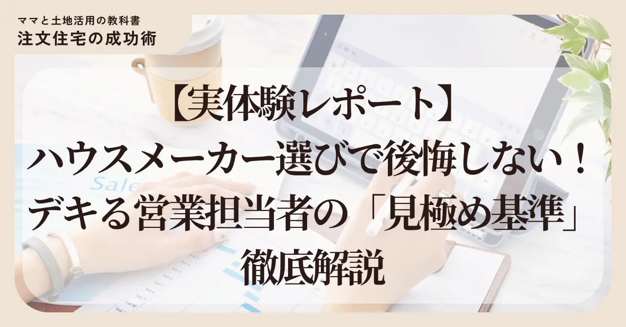 ブログ「ママと土地活用の教科書 注文住宅の成功術」のアイキャッチ画像。 明るいオフィスでタブレットや資料を前に作業する女性の手元の背景に、白背景の透過ボックスが重なっている。 中央に黒の太字で『【実体験レポート】ハウスメーカー選びで後悔しない！デキる営業担当者の「見極め基準」徹底解説』というタイトルが配置されている。 全体的にベージュと白を基調とした、清潔感と信頼感のあるデザイン。